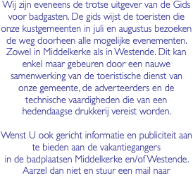 Wij zijn eveneens de trotse uitgever van de Gids voor badgasten. De gids wijst de toeristen die onze kustgemeenten in juli en augustus bezoeken de weg doorheen alle mogelijke evenementen. Zowel in Middelkerke als in Westende. Dit kan enkel maar gebeuren door een nauwe samenwerking van de toeristische dienst van onze gemeente, de adverteerders en de technische vaardigheden die van een hedendaagse drukkerij vereist worden. Wenst U ook gericht informatie en publiciteit aan te bieden aan de vakantiegangers in de badplaatsen Middelkerke en/of Westende. Aarzel dan niet en stuur een mail naar 
